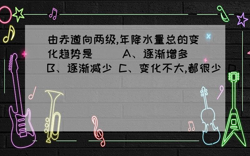 由赤道向两级,年降水量总的变化趋势是（ ）A、逐渐增多 B、逐渐减少 C、变化不大,都很少 D、变化不大,都很丰富