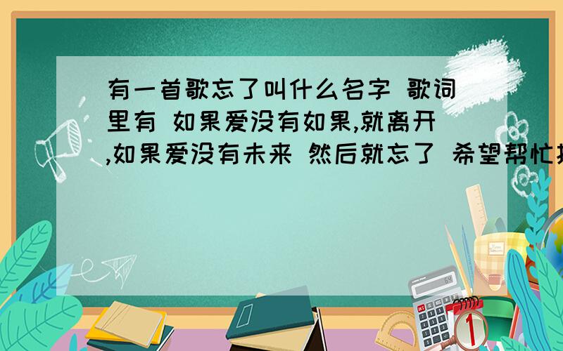 有一首歌忘了叫什么名字 歌词里有 如果爱没有如果,就离开,如果爱没有未来 然后就忘了 希望帮忙找找是什歌手是一个声音好听的男声 声音偏女吧声音偏中性,是男是女不清歌词如果爱没有