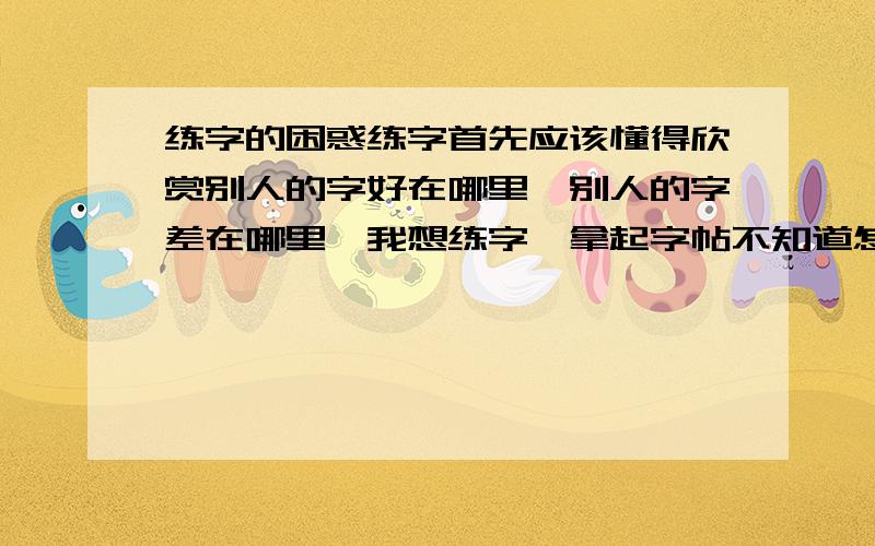 练字的困惑练字首先应该懂得欣赏别人的字好在哪里,别人的字差在哪里,我想练字,拿起字帖不知道怎么去练