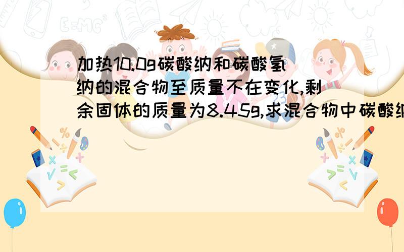 加热10.0g碳酸纳和碳酸氢纳的混合物至质量不在变化,剩余固体的质量为8.45g,求混合物中碳酸纳的质量分数.