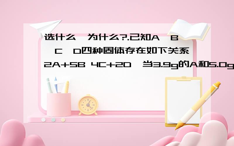 选什么,为什么?.已知A、B、C、D四种固体存在如下关系2A+5B 4C+2D,当3.9g的A和5.0g的B充分反应后,测得剩余固体中存在0.2g的B,6.6g的C和若干克的D,则A、B、C、D四种物质的相对分子质量之比为A 39：50