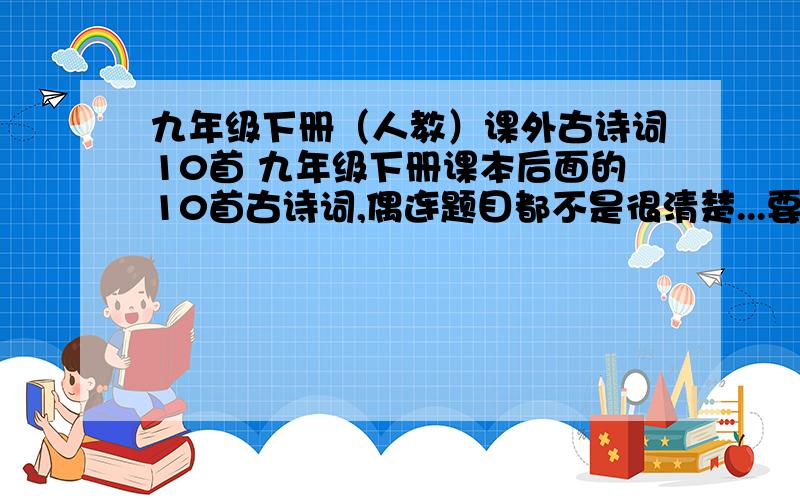 九年级下册（人教）课外古诗词10首 九年级下册课本后面的10首古诗词,偶连题目都不是很清楚...要全10首,别错一个字啊,错一个字都会害死偶的~更不要给错诗啊--很多同名的诗 和 词牌名~不要