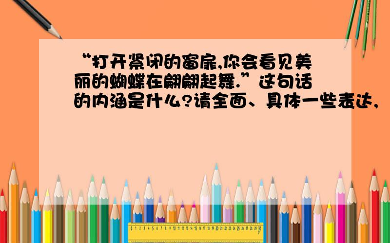 “打开紧闭的窗扉,你会看见美丽的蝴蝶在翩翩起舞.”这句话的内涵是什么?请全面、具体一些表达,