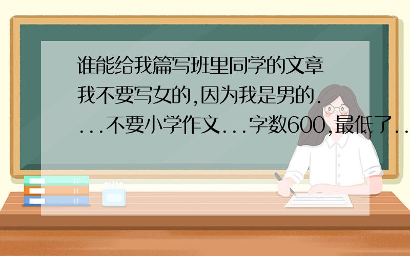 谁能给我篇写班里同学的文章 我不要写女的,因为我是男的....不要小学作文...字数600,最低了...再低老师要骂人...网上找的也没关系..我还找不到呢.写多个同学,多件事情都也没关系...2L的...你