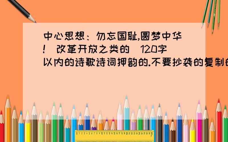 中心思想：勿忘国耻,圆梦中华!（改革开放之类的）120字以内的诗歌诗词押韵的.不要抄袭的复制的.