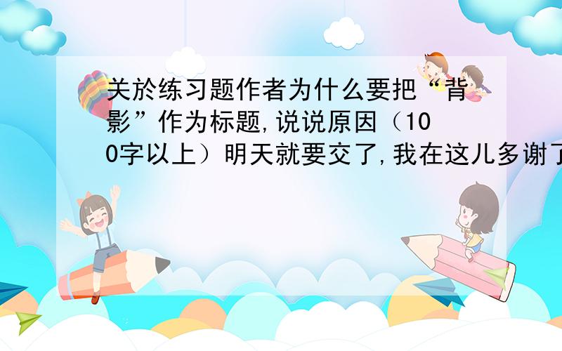 关於练习题作者为什么要把“背影”作为标题,说说原因（100字以上）明天就要交了,我在这儿多谢了!