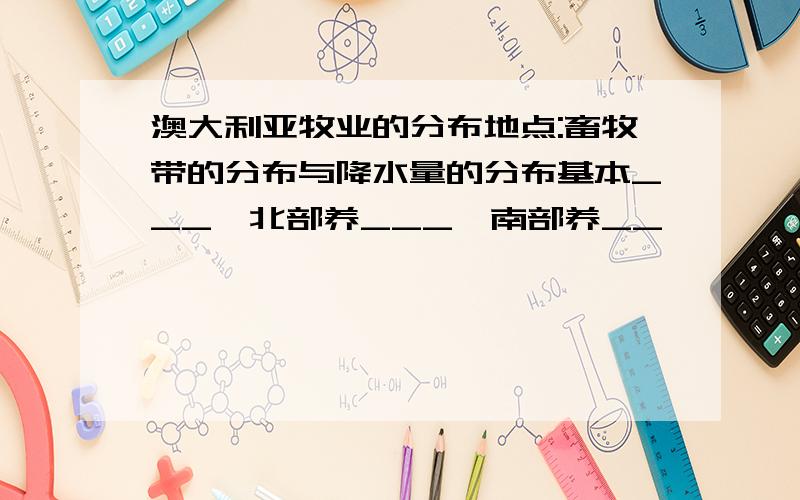 澳大利亚牧业的分布地点:畜牧带的分布与降水量的分布基本___,北部养___,南部养__