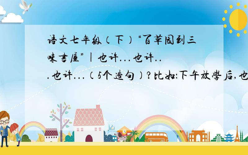 语文七年级（下）“百草园到三味书屋”|也许...也许...也许...（5个造句）?比如：下午放学后,也许踢足球,也许去羽毛球,也许跑步.