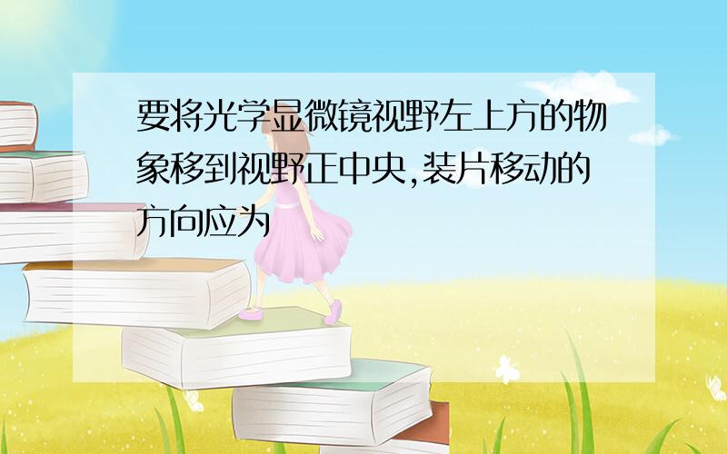 要将光学显微镜视野左上方的物象移到视野正中央,装片移动的方向应为