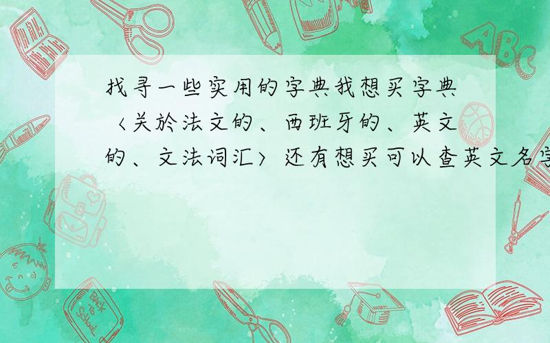 找寻一些实用的字典我想买字典〈关於法文的、西班牙的、英文的、文法词汇〉还有想买可以查英文名字发音的书籍请问可以介绍或者推荐这些书籍来吗?因为我想学法文西班牙文