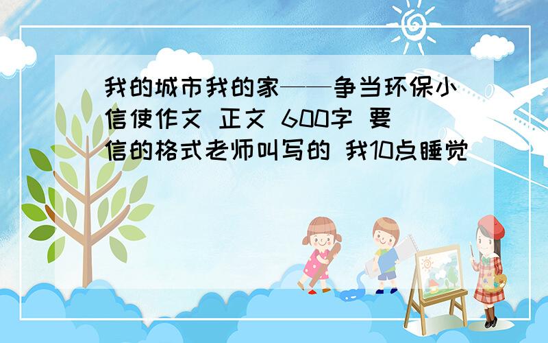 我的城市我的家——争当环保小信使作文 正文 600字 要信的格式老师叫写的 我10点睡觉