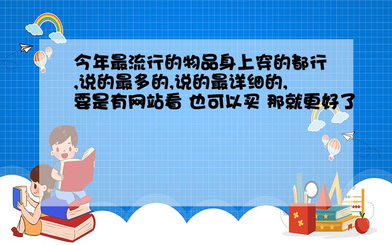 今年最流行的物品身上穿的都行,说的最多的,说的最详细的,要是有网站看 也可以买 那就更好了