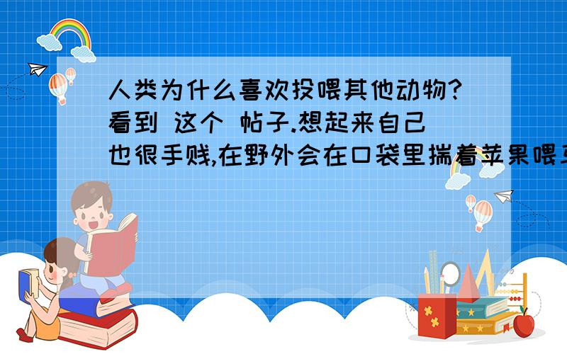 人类为什么喜欢投喂其他动物?看到 这个 帖子.想起来自己也很手贱,在野外会在口袋里揣着苹果喂马,去乡下的时候也喜欢拿一把米什么的喂鸡.喜欢喂食初次见面的小动物【像口袋里拿颗糖招