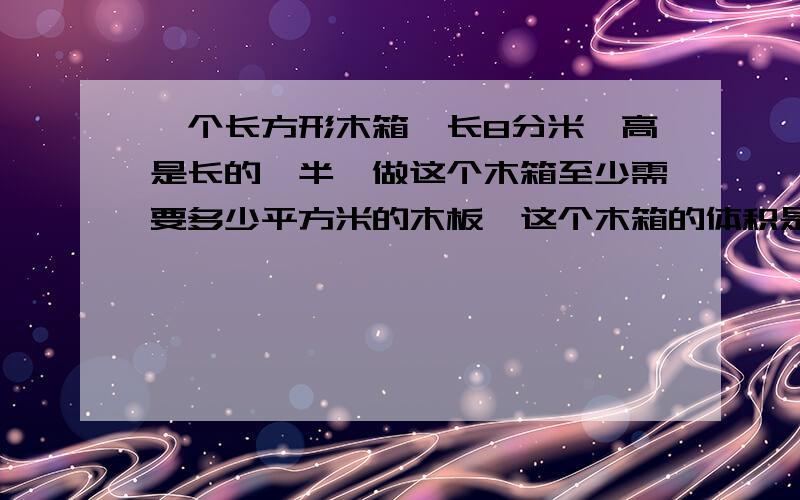 一个长方形木箱,长8分米,高是长的一半,做这个木箱至少需要多少平方米的木板,这个木箱的体积是