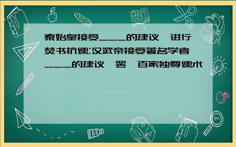 秦始皇接受___的建议,进行焚书抗儒;汉武帝接受著名学者___的建议,罢黜百家独尊儒术