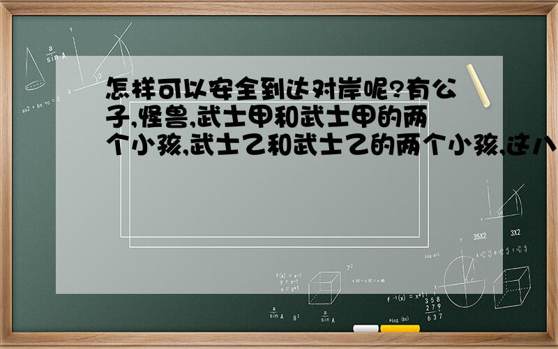 怎样可以安全到达对岸呢?有公子,怪兽,武士甲和武士甲的两个小孩,武士乙和武士乙的两个小孩,这八个人要过河,只有一条船,船只可以装两人（其中一人开船,小孩不会开船）,船开到对面一定