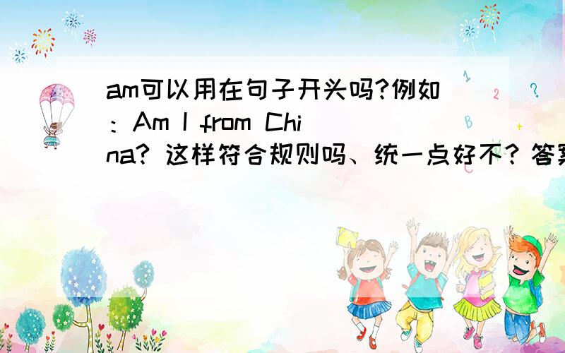 am可以用在句子开头吗?例如：Am I from China? 这样符合规则吗、统一点好不？答案好乱、