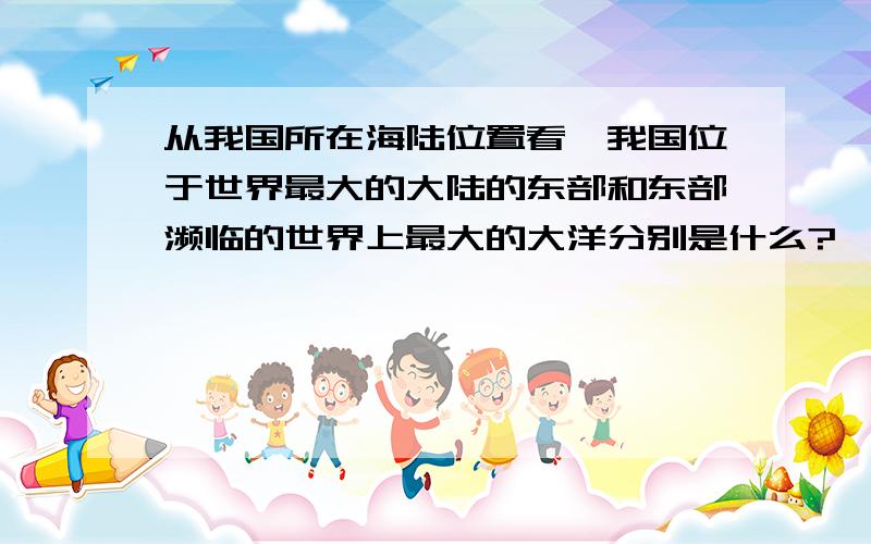 从我国所在海陆位置看,我国位于世界最大的大陆的东部和东部濒临的世界上最大的大洋分别是什么?