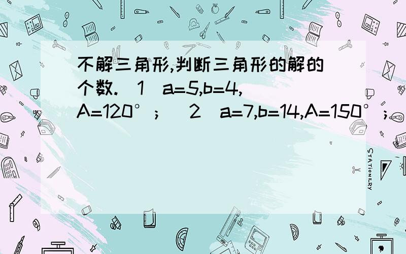 不解三角形,判断三角形的解的个数.（1）a=5,b=4,A=120°；（2）a=7,b=14,A=150°；（3）a=9,b=10,A=60°；（4) c=50,b=72,C=135°.这个是高二必修5第一节课的内容“解三角形”,我因为是自学的,有的地方不太