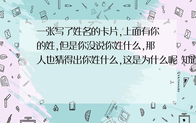 一张写了姓名的卡片,上面有你的姓,但是你没说你姓什么,那人也猜得出你姓什么,这是为什么呢 知道的今天在街上看到一神人,摆出几本百家姓,里面有：每面4张卡片,每张卡片如名片大小,每张