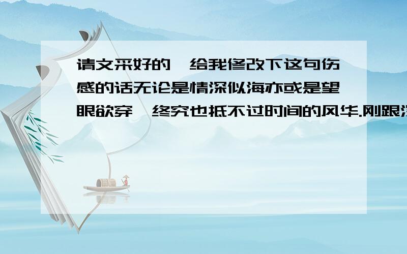 请文采好的,给我修改下这句伤感的话无论是情深似海亦或是望眼欲穿,终究也抵不过时间的风华.刚跟深爱深爱的女孩分手,痛不欲生,想到上面这句话,但读来读去,总是觉得还是不顺口,尤其是