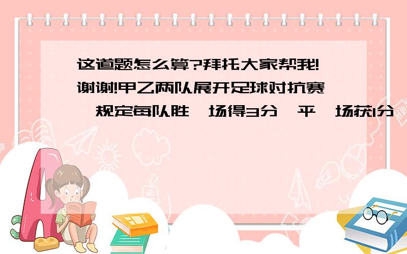 这道题怎么算?拜托大家帮我!谢谢!甲乙两队展开足球对抗赛,规定每队胜一场得3分,平一场获1分,负一场得0分,若甲队胜场是平场的两倍,平场比负场多一场,共得了21分,则甲队胜了 场,平了（ ）