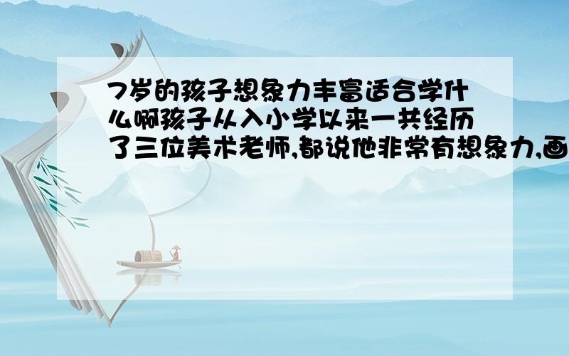 7岁的孩子想象力丰富适合学什么啊孩子从入小学以来一共经历了三位美术老师,都说他非常有想象力,画里面的内容丰常丰富.但是我觉得的他没什么画画天赋,线条特别粗犷,别人画出来的都山