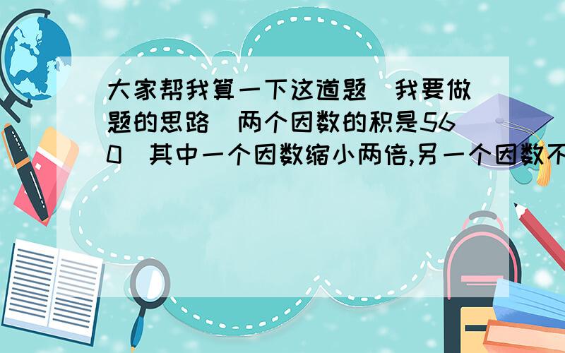 大家帮我算一下这道题．我要做题的思路．两个因数的积是560．其中一个因数缩小两倍,另一个因数不变,这时积是＿＿＿还没有学X．Y．