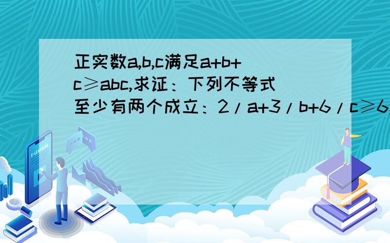 正实数a,b,c满足a+b+c≥abc,求证：下列不等式至少有两个成立：2/a+3/b+6/c≥6,2/b+3/c+6/a≥6,2/c+3/a+6/b≥6.