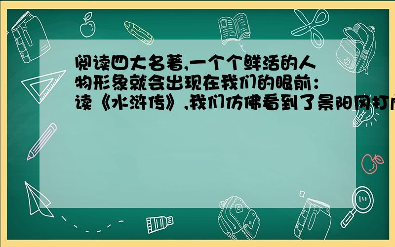 阅读四大名著,一个个鲜活的人物形象就会出现在我们的眼前：读《水浒传》,我们仿佛看到了景阳冈打虎的好汉武松,还看到了——————；读《三国演义》,我们知道了神机妙算的诸葛亮,