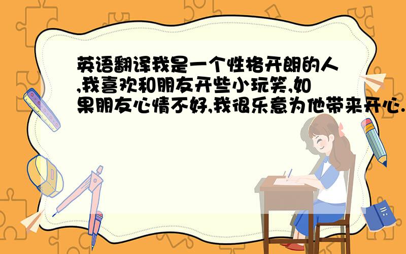 英语翻译我是一个性格开朗的人,我喜欢和朋友开些小玩笑,如果朋友心情不好,我很乐意为他带来开心.我喜欢穿牛仔裤搭配白色衣服,我每顿饭都得有肉吃,不然我将没食欲,我父母说我是食肉动