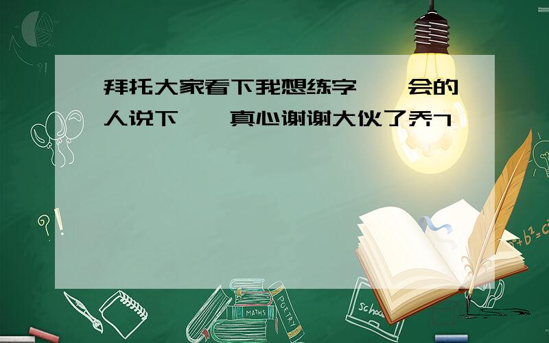 拜托大家看下我想练字,　会的人说下嘛,真心谢谢大伙了乔7