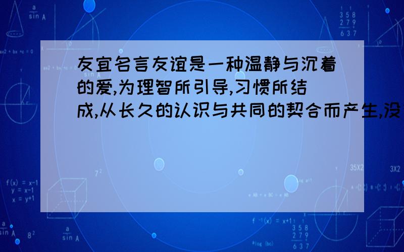 友宜名言友谊是一种温静与沉着的爱,为理智所引导,习惯所结成,从长久的认识与共同的契合而产生,没有嫉妒,也没有恐惧.——荷 麦 友谊永远是一个甜柔的责任,从来不是一种机会.——纪伯伦