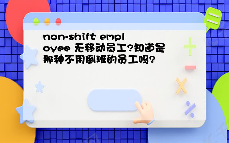 non-shift employee 无移动员工?知道是那种不用倒班的员工吗?