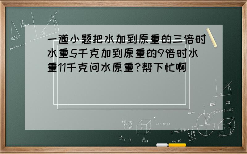 一道小题把水加到原重的三倍时水重5千克加到原重的9倍时水重11千克问水原重?帮下忙啊