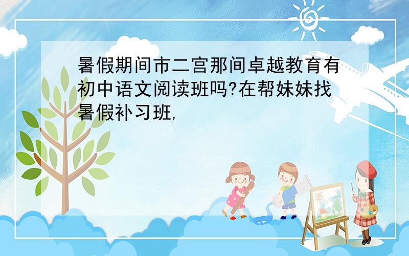 暑假期间市二宫那间卓越教育有初中语文阅读班吗?在帮妹妹找暑假补习班,