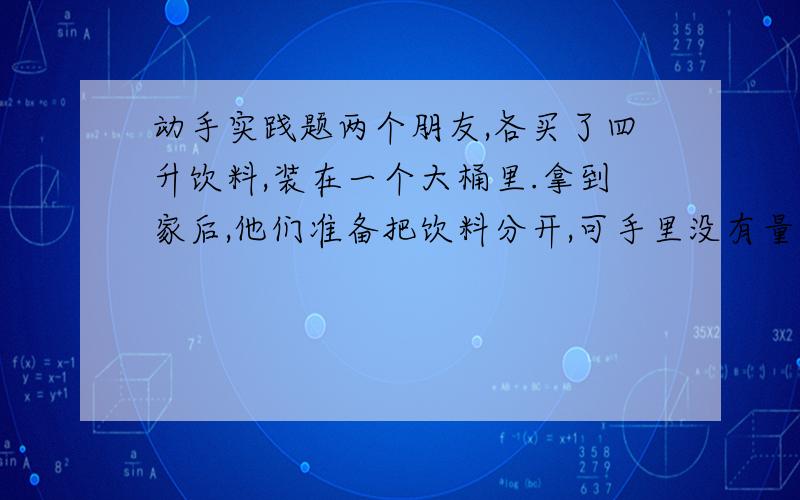 动手实践题两个朋友,各买了四升饮料,装在一个大桶里.拿到家后,他们准备把饮料分开,可手里没有量器,只有两个空小桶,一个能装五升,一个能装三升.后来,他们就用一个大桶和两个小桶分开了