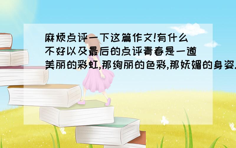 麻烦点评一下这篇作文!有什么不好以及最后的点评青春是一道美丽的彩虹,那绚丽的色彩,那妩媚的身姿.　　青春是一朵含苞欲放的花,那空灵得似水,纯洁的如云.　　青春是一首优美动听的歌