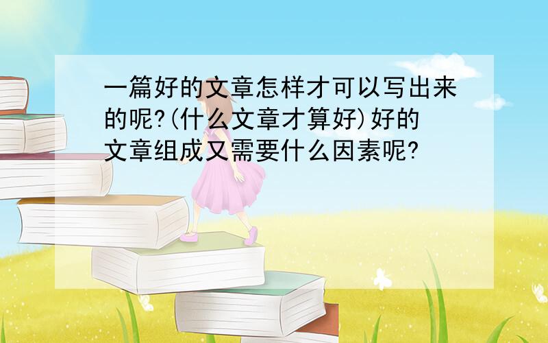 一篇好的文章怎样才可以写出来的呢?(什么文章才算好)好的文章组成又需要什么因素呢?