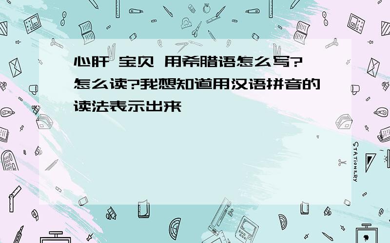 心肝 宝贝 用希腊语怎么写?怎么读?我想知道用汉语拼音的读法表示出来