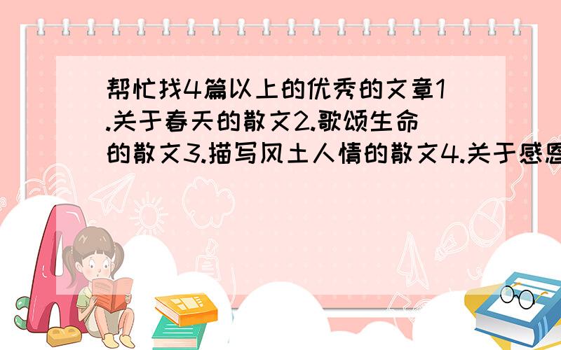 帮忙找4篇以上的优秀的文章1.关于春天的散文2.歌颂生命的散文3.描写风土人情的散文4.关于感恩的文章每篇要1000字以上~.