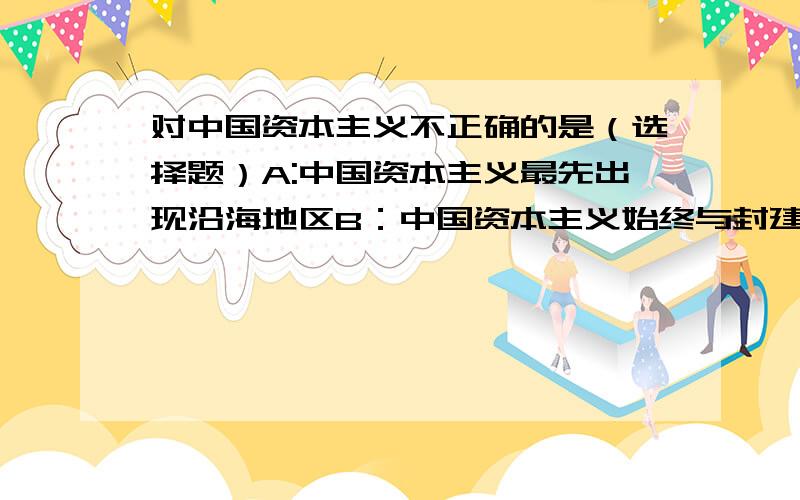 对中国资本主义不正确的是（选择题）A:中国资本主义最先出现沿海地区B：中国资本主义始终与封建主义与帝国主义处于对立状态C：中国资本主义的产生是受到外商企业刺激的D：中国资本