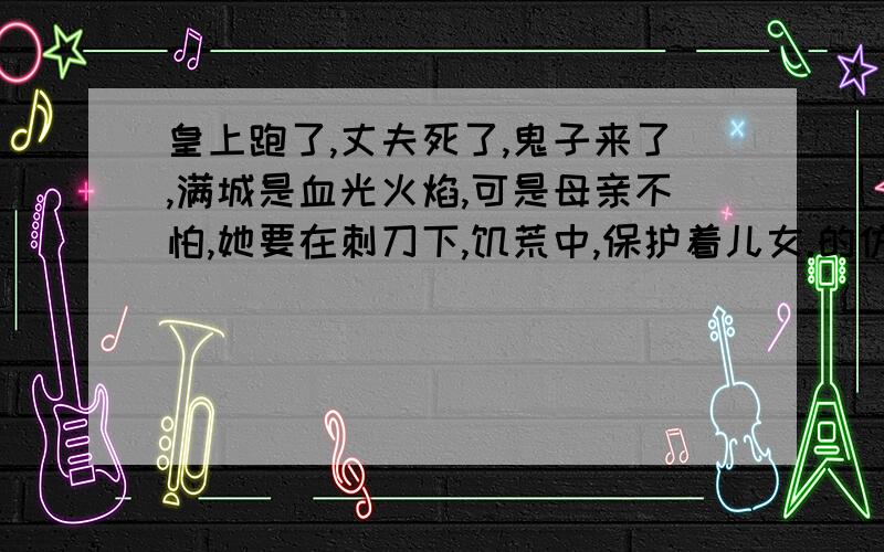 皇上跑了,丈夫死了,鬼子来了,满城是血光火焰,可是母亲不怕,她要在刺刀下,饥荒中,保护着儿女.的仿写?