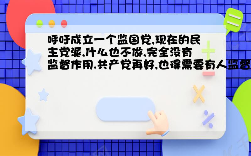 呼吁成立一个监国党,现在的民主党派,什么也不做,完全没有监督作用.共产党再好,也得需要有人监督啊!创立一个专门监管共产党执政的政党,专门为老百服务的,专门检查贪官,不做为官员.对一