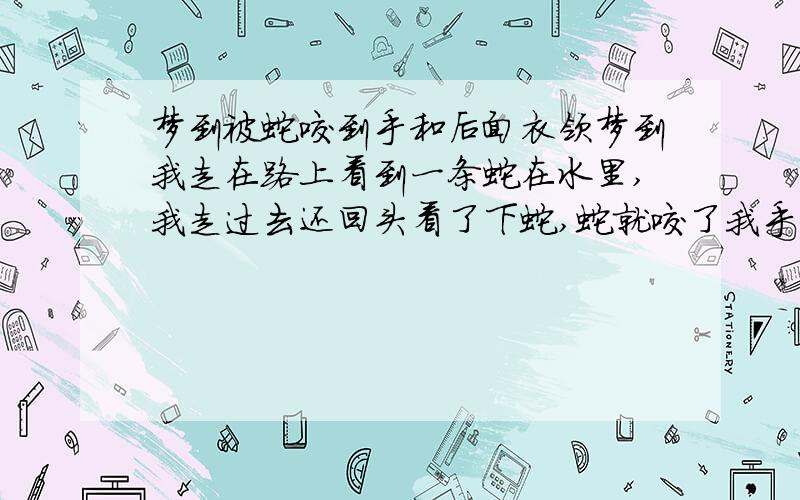 梦到被蛇咬到手和后面衣领梦到我走在路上看到一条蛇在水里,我走过去还回头看了下蛇,蛇就咬了我手不放,我把手放水里那蛇就松口了,我看了伤口没出血.这是有两个小孩一男一女看我被蛇