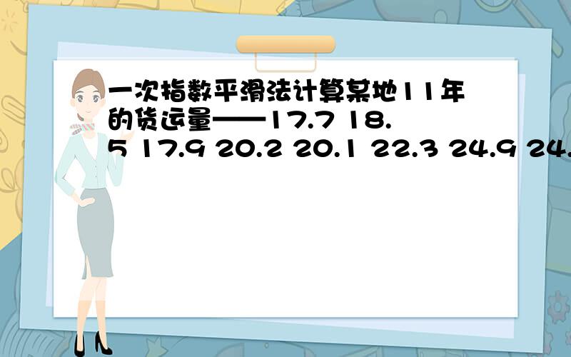 一次指数平滑法计算某地11年的货运量——17.7 18.5 17.9 20.2 20.1 22.3 24.9 24.8 24.0 23.1 24.7 取平滑系数为0.3 和 0.6 问一次指数平滑法预测第12年的货运量?