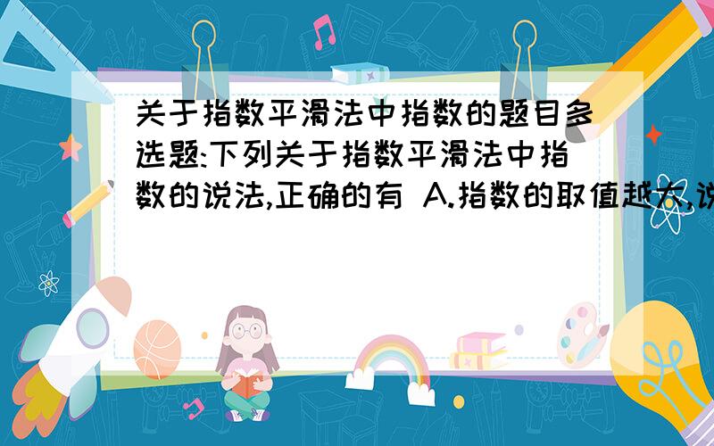 关于指数平滑法中指数的题目多选题:下列关于指数平滑法中指数的说法,正确的有 A.指数的取值越大,说明近期实际数对预测值影响越大 B.指数的取值范围大于等于0,小于等于1． C.指数的一般