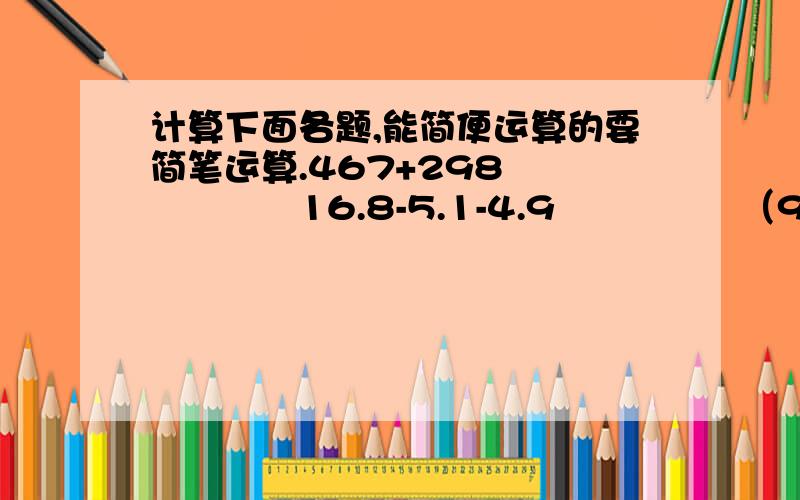 计算下面各题,能简便运算的要简笔运算.467+298　　　　　　16.8-5.1-4.9　　　　　（9/13）÷8-（1/8）×（1/13）14.2×99+14.2　　（（1/4）+（5/6）-（1/3））×12　　（3/5）×（2/5）÷（3/5）×（2/5）