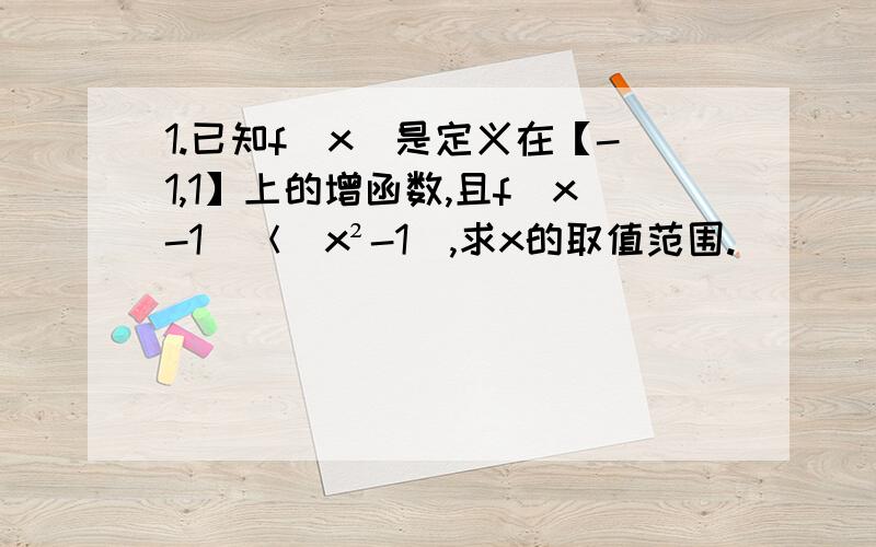 1.已知f（x）是定义在【-1,1】上的增函数,且f（x-1）＜（x²-1）,求x的取值范围.