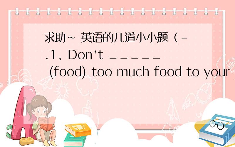 求助~ 英语的几道小小题（-.1、Don't _____ (food) too much food to your goldfish!2、I often _____(safe) money in the piggy bank.3、Jack is ten years old and Ben is fourteen years old.(保持原句意思）Jack is _____ _____ younger than